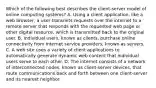 Which of the following best describes the client-server model of online computing systems? A. Using a client application, like a web browser, a user transmits requests over the internet to a remote server that responds with the requested web page or other digital resource, which is transmitted back to the original user. B. Individual users, known as clients, purchase online connectivity from internet service providers, known as servers. C. A web site uses a variety of client applications to automatically generate dynamic web content that individual users serve to each other. D. The internet consists of a network of interconnected nodes, known as client-server devices, that route communications back and forth between one client-server and its nearest neighbor.