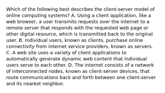 Which of the following best describes the client-server model of online computing systems? A. Using a client application, like a web browser, a user transmits requests over the internet to a remote server that responds with the requested web page or other digital resource, which is transmitted back to the original user. B. Individual users, known as clients, purchase online connectivity from internet service providers, known as servers. C. A web site uses a variety of client applications to automatically generate dynamic web content that individual users serve to each other. D. The internet consists of a network of interconnected nodes, known as client-server devices, that route communications back and forth between one client-server and its nearest neighbor.