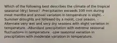 Which of the following best describes the climate of the tropical seasonal (dry) forest? -Precipitation exceeds 100 mm during most months and annual variation in temperature is slight. -Summer droughts are followed by a moist, cool season. -Alternate very wet and very dry seasons with slight variation in temperature. -Abundant precipitation with extreme seasonal fluctuations in temperature. -Low seasonal variation in precipitation with moderate variation in temperature.