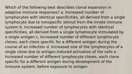 Which of the following best describes clonal expansion in adaptive immune responses? a. Increased number of lymphocytes with identical specificities, all derived from a single lymphocyte due to nonspecific stimuli from the innate immune system b. Increased number of lymphocytes with identical specificities, all derived from a single lymphocyte stimulated by a single antigen c. Increased number of different lymphocyte clones, each clone specific for a different antigen during the course of an infection d. Increased size of the lymphocytes of a single clone due to antigen-induced activation of the cells e. Increased number of different lymphocyte clones, each clone specific for a different antigen during development of the immune system, before exposure to antigen