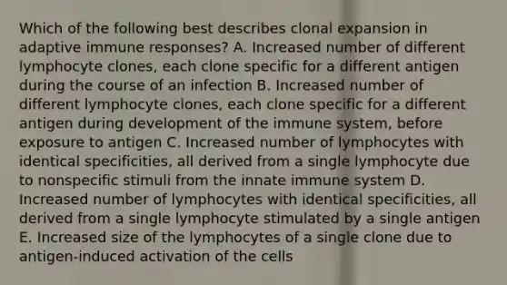 Which of the following best describes clonal expansion in adaptive immune responses? A. Increased number of different lymphocyte clones, each clone specific for a different antigen during the course of an infection B. Increased number of different lymphocyte clones, each clone specific for a different antigen during development of the immune system, before exposure to antigen C. Increased number of lymphocytes with identical specificities, all derived from a single lymphocyte due to nonspecific stimuli from the innate immune system D. Increased number of lymphocytes with identical specificities, all derived from a single lymphocyte stimulated by a single antigen E. Increased size of the lymphocytes of a single clone due to antigen-induced activation of the cells