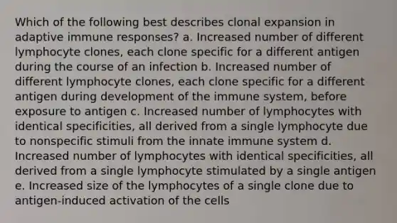 Which of the following best describes clonal expansion in adaptive immune responses? a. Increased number of different lymphocyte clones, each clone specific for a different antigen during the course of an infection b. Increased number of different lymphocyte clones, each clone specific for a different antigen during development of the immune system, before exposure to antigen c. Increased number of lymphocytes with identical specificities, all derived from a single lymphocyte due to nonspecific stimuli from the innate immune system d. Increased number of lymphocytes with identical specificities, all derived from a single lymphocyte stimulated by a single antigen e. Increased size of the lymphocytes of a single clone due to antigen-induced activation of the cells