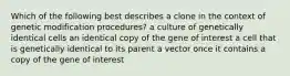 Which of the following best describes a clone in the context of genetic modification procedures? a culture of genetically identical cells an identical copy of the gene of interest a cell that is genetically identical to its parent a vector once it contains a copy of the gene of interest