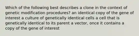 Which of the following best describes a clone in the context of genetic modification procedures? an identical copy of the gene of interest a culture of genetically identical cells a cell that is genetically identical to its parent a vector, once it contains a copy of the gene of interest