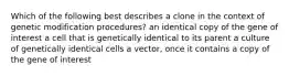 Which of the following best describes a clone in the context of genetic modification procedures? an identical copy of the gene of interest a cell that is genetically identical to its parent a culture of genetically identical cells a vector, once it contains a copy of the gene of interest