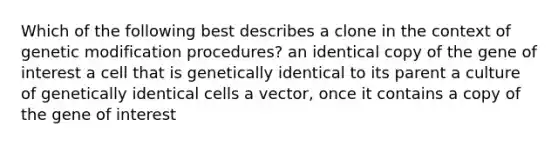 Which of the following best describes a clone in the context of genetic modification procedures? an identical copy of the gene of interest a cell that is genetically identical to its parent a culture of genetically identical cells a vector, once it contains a copy of the gene of interest