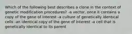 Which of the following best describes a clone in the context of genetic modification procedures? -a vector, once it contains a copy of the gene of interest -a culture of genetically identical cells -an identical copy of the gene of interest -a cell that is genetically identical to its parent