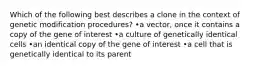 Which of the following best describes a clone in the context of genetic modification procedures? •a vector, once it contains a copy of the gene of interest •a culture of genetically identical cells •an identical copy of the gene of interest •a cell that is genetically identical to its parent