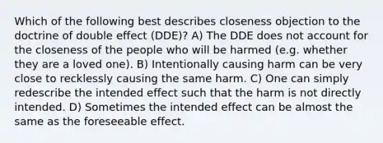 Which of the following best describes closeness objection to the doctrine of double effect (DDE)? A) The DDE does not account for the closeness of the people who will be harmed (e.g. whether they are a loved one). B) Intentionally causing harm can be very close to recklessly causing the same harm. C) One can simply redescribe the intended effect such that the harm is not directly intended. D) Sometimes the intended effect can be almost the same as the foreseeable effect.