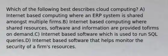 Which of the following best describes cloud computing? A) Internet based computing where an ERP system is shared amongst multiple firms.B) Internet based computing where shared resources, software and information are provided tofirms on demand.C) Internet based software which is used to run SQL queries.D) Internet based software that helps monitor the security of a firm's resources.