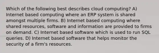 Which of the following best describes cloud computing? A) Internet based computing where an ERP system is shared amongst multiple firms. B) Internet based computing where shared resources, software and information are provided to firms on demand. C) Internet based software which is used to run SQL queries. D) Internet based software that helps monitor the security of a firm's resources.