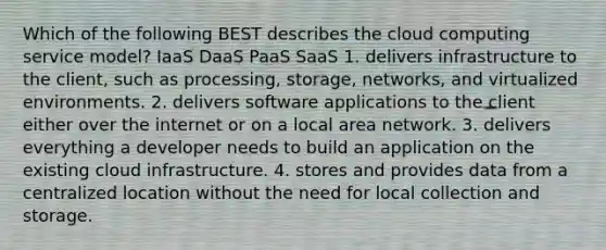 Which of the following BEST describes the cloud computing service model? IaaS DaaS PaaS SaaS 1. delivers infrastructure to the client, such as processing, storage, networks, and virtualized environments. 2. delivers software applications to the client either over the internet or on a local area network. 3. delivers everything a developer needs to build an application on the existing cloud infrastructure. 4. stores and provides data from a centralized location without the need for local collection and storage.