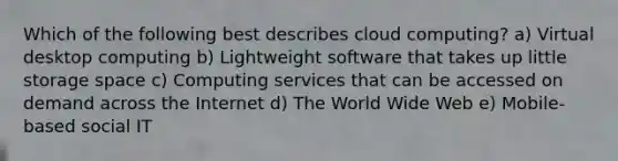 Which of the following best describes cloud computing? a) Virtual desktop computing b) Lightweight software that takes up little storage space c) Computing services that can be accessed on demand across the Internet d) The World Wide Web e) Mobile-based social IT