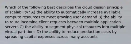 Which of the following best describes the cloud design principle of scalability? A) the ability to automatically increase available compute resources to meet growing user demand B) the ability to route incoming client requests between multiple application servers C) the ability to segment physical resources into multiple virtual partitions D) the ability to reduce production costs by spreading capital expenses across many accounts