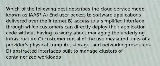 Which of the following best describes the cloud service model known as IAAS? A) End user access to software applications delivered over the internet B) access to a simplified interface through which customers can directly deploy their application code without having to worry about managing the underlying infrastructure C) customer rental of the use measured units of a provider's physical compute, storage, and networking resources D) abstracted interfaces built to manage clusters of containerized workloads