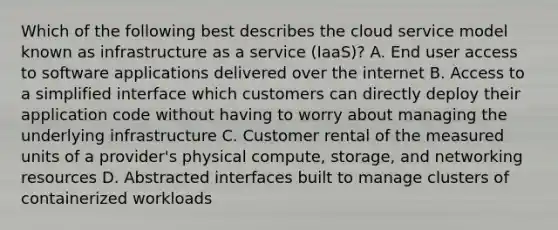 Which of the following best describes the cloud service model known as infrastructure as a service (IaaS)? A. End user access to software applications delivered over the internet B. Access to a simplified interface which customers can directly deploy their application code without having to worry about managing the underlying infrastructure C. Customer rental of the measured units of a provider's physical compute, storage, and networking resources D. Abstracted interfaces built to manage clusters of containerized workloads