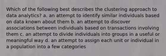 Which of the following best describes the clustering approach to data analytics? a. an attempt to identify similar individuals based on data known about them b. an attempt to discover associations between individuals based on transactions involving them c. an attempt to divide individuals into groups in a useful or meaningful way d. an attempt to assign each unit or individual in a population into a few categories