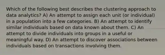 Which of the following best describes the clustering approach to data analytics? A) An attempt to assign each unit (or individual) in a population into a few categories. B) An attempt to identify similar individuals based on data known about them. C) An attempt to divide individuals into groups in a useful or meaningful way. D) An attempt to discover associations between individuals based on transactions involving them.