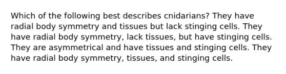 Which of the following best describes cnidarians? They have radial body symmetry and tissues but lack stinging cells. They have radial body symmetry, lack tissues, but have stinging cells. They are asymmetrical and have tissues and stinging cells. They have radial body symmetry, tissues, and stinging cells.