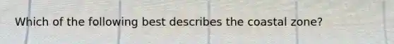 Which of the following best describes the coastal zone?