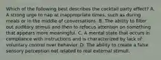 Which of the following best describes the cocktail party effect? A. A strong urge to nap at inappropriate times, such as during meals or in the middle of conversations. B. The ability to filter out auditory stimuli and then to refocus attention on something that appears more meaningful. C. A mental state that occurs in compliance with instructions and is characterized by lack of voluntary control over behavior. D. The ability to create a false sensory perception not related to real external stimuli.