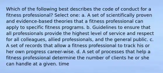 Which of the following best describes the code of conduct for a fitness professional? Select one: a. A set of scientifically proven and evidence-based theories that a fitness professional can apply to specific fitness programs. b. Guidelines to ensure that all professionals provide the highest level of service and respect for all colleagues, allied professionals, and the general public. c. A set of records that allow a fitness professional to track his or her own progress career-wise. d. A set of processes that help a fitness professional determine the number of clients he or she can handle at a given. time