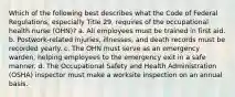 Which of the following best describes what the Code of Federal Regulations, especially Title 29, requires of the occupational health nurse (OHN)? a. All employees must be trained in first aid. b. Postwork-related injuries, illnesses, and death records must be recorded yearly. c. The OHN must serve as an emergency warden, helping employees to the emergency exit in a safe manner. d. The Occupational Safety and Health Administration (OSHA) inspector must make a worksite inspection on an annual basis.