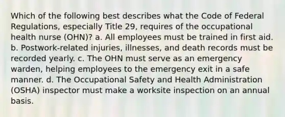 Which of the following best describes what the Code of Federal Regulations, especially Title 29, requires of the occupational health nurse (OHN)? a. All employees must be trained in first aid. b. Postwork-related injuries, illnesses, and death records must be recorded yearly. c. The OHN must serve as an emergency warden, helping employees to the emergency exit in a safe manner. d. The Occupational Safety and Health Administration (OSHA) inspector must make a worksite inspection on an annual basis.