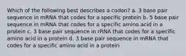 Which of the following best describes a codon? a. 3 base pair sequence in mRNA that codes for a specific protein b. 5 base pair sequence in mRNA that codes for a specific amino acid in a protein c. 3 base pair sequence in rRNA that codes for a specific amino acid in a protein d. 3 base pair sequence in mRNA that codes for a specific amino acid in a protein