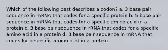 Which of the following best describes a codon? a. 3 base pair sequence in mRNA that codes for a specific protein b. 5 base pair sequence in mRNA that codes for a specific amino acid in a protein c. 3 base pair sequence in rRNA that codes for a specific amino acid in a protein d. 3 base pair sequence in mRNA that codes for a specific amino acid in a protein