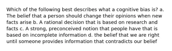 Which of the following best describes what a cognitive bias is? a. The belief that a person should change their opinions when new facts arise b. A rational decision that is based on research and facts c. A strong, preconceived notion that people have that is based on incomplete information d. the belief that we are right until someone provides information that contradicts our belief