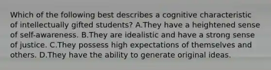 Which of the following best describes a cognitive characteristic of intellectually gifted students? A.They have a heightened sense of self-awareness. B.They are idealistic and have a strong sense of justice. C.They possess high expectations of themselves and others. D.They have the ability to generate original ideas.