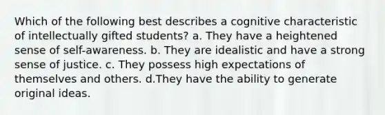 Which of the following best describes a cognitive characteristic of intellectually gifted students? a. They have a heightened sense of self-awareness. b. They are idealistic and have a strong sense of justice. c. They possess high expectations of themselves and others. d.They have the ability to generate original ideas.