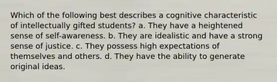 Which of the following best describes a cognitive characteristic of intellectually gifted students? a. They have a heightened sense of self-awareness. b. They are idealistic and have a strong sense of justice. c. They possess high expectations of themselves and others. d. They have the ability to generate original ideas.