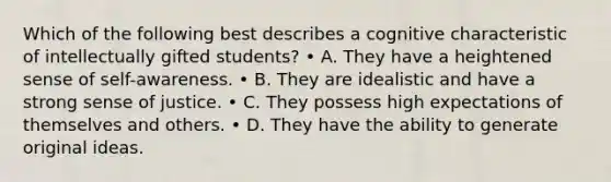 Which of the following best describes a cognitive characteristic of intellectually gifted students? • A. They have a heightened sense of self-awareness. • B. They are idealistic and have a strong sense of justice. • C. They possess high expectations of themselves and others. • D. They have the ability to generate original ideas.