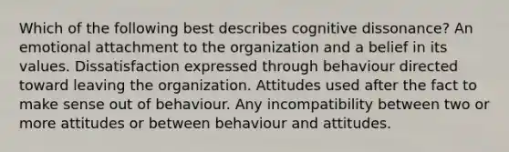 Which of the following best describes cognitive dissonance? An emotional attachment to the organization and a belief in its values. Dissatisfaction expressed through behaviour directed toward leaving the organization. Attitudes used after the fact to make sense out of behaviour. Any incompatibility between two or more attitudes or between behaviour and attitudes.