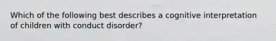 Which of the following best describes a cognitive interpretation of children with conduct disorder?