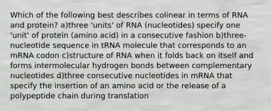 Which of the following best describes colinear in terms of RNA and protein? a)three 'units' of RNA (nucleotides) specify one 'unit' of protein (amino acid) in a consecutive fashion b)three-nucleotide sequence in tRNA molecule that corresponds to an mRNA codon c)structure of RNA when it folds back on itself and forms intermolecular hydrogen bonds between complementary nucleotides d)three consecutive nucleotides in mRNA that specify the insertion of an amino acid or the release of a polypeptide chain during translation