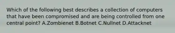 Which of the following best describes a collection of computers that have been compromised and are being controlled from one central point? A.Zombienet B.Botnet C.Nullnet D.Attacknet