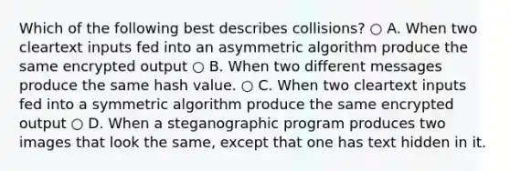 Which of the following best describes collisions? ○ A. When two cleartext inputs fed into an asymmetric algorithm produce the same encrypted output ○ B. When two different messages produce the same hash value. ○ C. When two cleartext inputs fed into a symmetric algorithm produce the same encrypted output ○ D. When a steganographic program produces two images that look the same, except that one has text hidden in it.