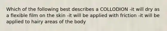 Which of the following best describes a COLLODION -it will dry as a flexible film on the skin -it will be applied with friction -it will be applied to hairy areas of the body