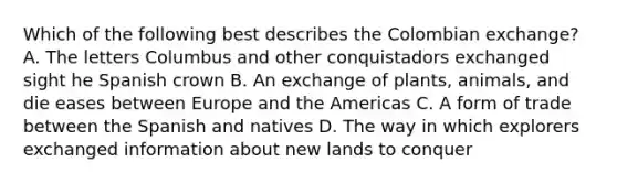 Which of the following best describes the Colombian exchange? A. The letters Columbus and other conquistadors exchanged sight he Spanish crown B. An exchange of plants, animals, and die eases between Europe and the Americas C. A form of trade between the Spanish and natives D. The way in which explorers exchanged information about new lands to conquer