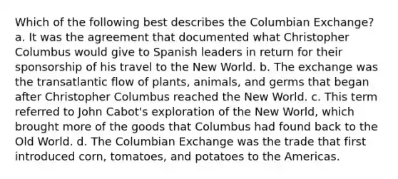 Which of the following best describes the Columbian Exchange? a. It was the agreement that documented what Christopher Columbus would give to Spanish leaders in return for their sponsorship of his travel to the New World. b. The exchange was the transatlantic flow of plants, animals, and germs that began after Christopher Columbus reached the New World. c. This term referred to John Cabot's exploration of the New World, which brought more of the goods that Columbus had found back to the Old World. d. The Columbian Exchange was the trade that first introduced corn, tomatoes, and potatoes to the Americas.