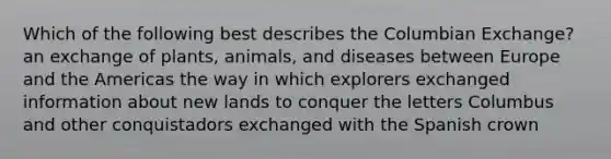 Which of the following best describes the Columbian Exchange? an exchange of plants, animals, and diseases between Europe and the Americas the way in which explorers exchanged information about new lands to conquer the letters Columbus and other conquistadors exchanged with the Spanish crown