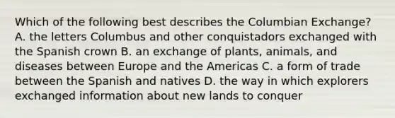 Which of the following best describes the Columbian Exchange? A. the letters Columbus and other conquistadors exchanged with the Spanish crown B. an exchange of plants, animals, and diseases between Europe and the Americas C. a form of trade between the Spanish and natives D. the way in which explorers exchanged information about new lands to conquer