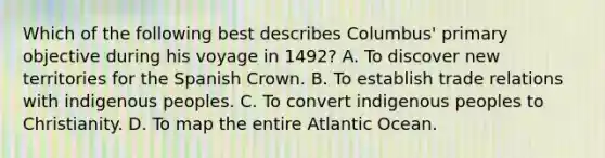 Which of the following best describes Columbus' primary objective during his voyage in 1492? A. To discover new territories for the Spanish Crown. B. To establish trade relations with indigenous peoples. C. To convert indigenous peoples to Christianity. D. To map the entire Atlantic Ocean.