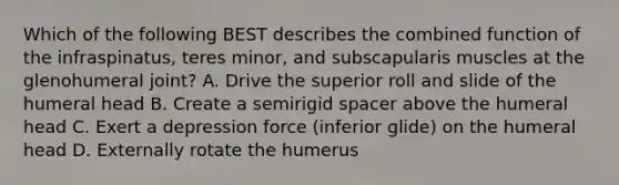 Which of the following BEST describes the combined function of the infraspinatus, teres minor, and subscapularis muscles at the glenohumeral joint? A. Drive the superior roll and slide of the humeral head B. Create a semirigid spacer above the humeral head C. Exert a depression force (inferior glide) on the humeral head D. Externally rotate the humerus