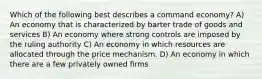 Which of the following best describes a command economy? A) An economy that is characterized by barter trade of goods and services B) An economy where strong controls are imposed by the ruling authority C) An economy in which resources are allocated through the price mechanism. D) An economy in which there are a few privately owned firms