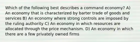 Which of the following best describes a command economy? A) An economy that is characterized by barter trade of goods and services B) An economy where strong controls are imposed by the ruling authority C) An economy in which resources are allocated through the price mechanism. D) An economy in which there are a few privately owned firms