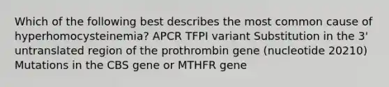 Which of the following best describes the most common cause of hyperhomocysteinemia? APCR TFPI variant Substitution in the 3' untranslated region of the prothrombin gene (nucleotide 20210) Mutations in the CBS gene or MTHFR gene